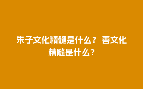 朱子文化精髓是什么？ 善文化精髓是什么？