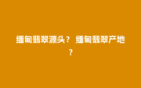 缅甸翡翠源头？ 缅甸翡翠产地？