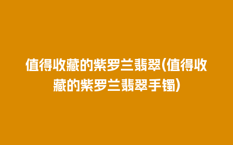 值得收藏的紫罗兰翡翠(值得收藏的紫罗兰翡翠手镯)
