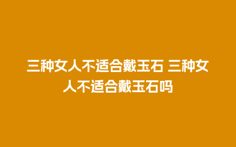 三种女人不适合戴玉石 三种女人不适合戴玉石吗