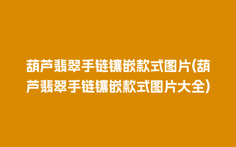 葫芦翡翠手链镶嵌款式图片(葫芦翡翠手链镶嵌款式图片大全)