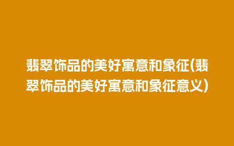 翡翠饰品的美好寓意和象征(翡翠饰品的美好寓意和象征意义)