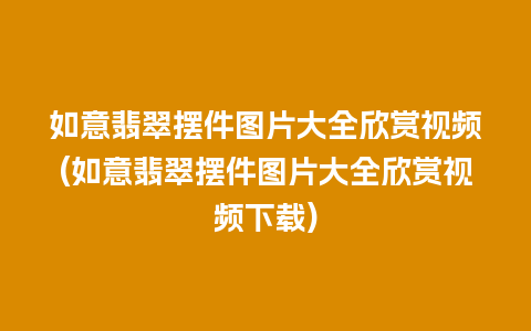 如意翡翠摆件图片大全欣赏视频(如意翡翠摆件图片大全欣赏视频下载)