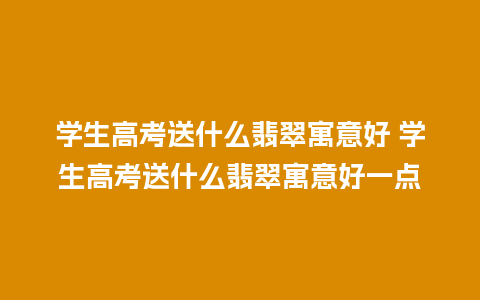 学生高考送什么翡翠寓意好 学生高考送什么翡翠寓意好一点