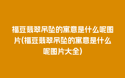 福豆翡翠吊坠的寓意是什么呢图片(福豆翡翠吊坠的寓意是什么呢图片大全)