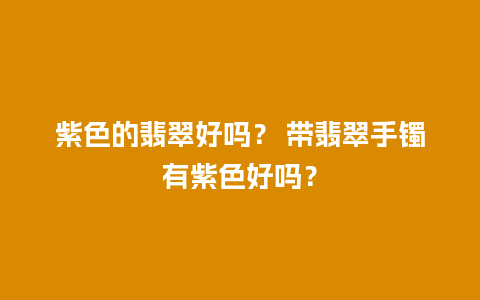 紫色的翡翠好吗？ 带翡翠手镯有紫色好吗？