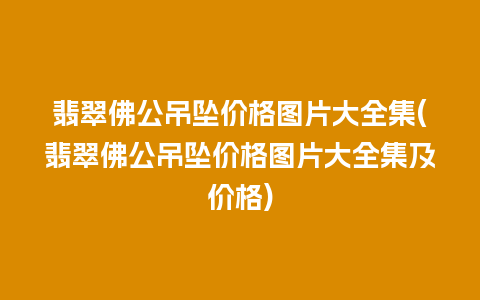 翡翠佛公吊坠价格图片大全集(翡翠佛公吊坠价格图片大全集及价格)