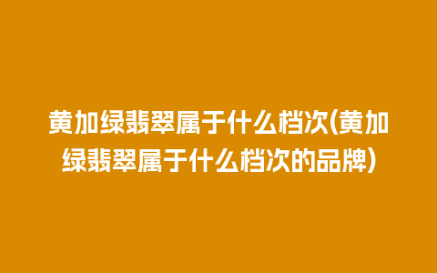 黄加绿翡翠属于什么档次(黄加绿翡翠属于什么档次的品牌)