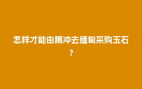 怎样才能由腾冲去缅甸采购玉石？