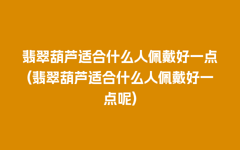 翡翠葫芦适合什么人佩戴好一点(翡翠葫芦适合什么人佩戴好一点呢)