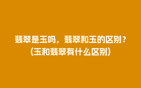 翡翠是玉吗，翡翠和玉的区别？(玉和翡翠有什么区别)