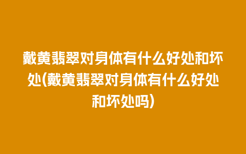 戴黄翡翠对身体有什么好处和坏处(戴黄翡翠对身体有什么好处和坏处吗)