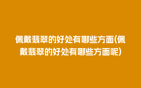 佩戴翡翠的好处有哪些方面(佩戴翡翠的好处有哪些方面呢)