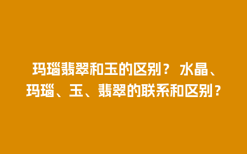 玛瑙翡翠和玉的区别？ 水晶、玛瑙、玉、翡翠的联系和区别？