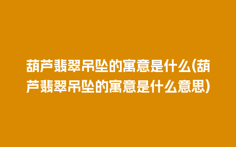 葫芦翡翠吊坠的寓意是什么(葫芦翡翠吊坠的寓意是什么意思)