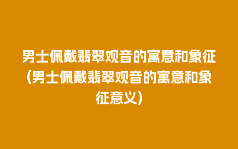 男士佩戴翡翠观音的寓意和象征(男士佩戴翡翠观音的寓意和象征意义)