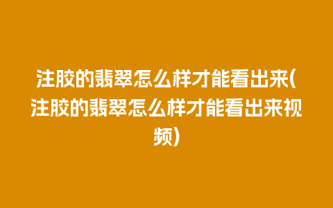 注胶的翡翠怎么样才能看出来(注胶的翡翠怎么样才能看出来视频)