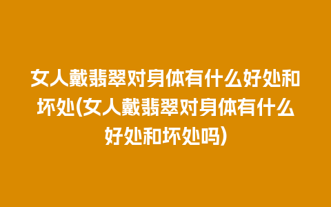 女人戴翡翠对身体有什么好处和坏处(女人戴翡翠对身体有什么好处和坏处吗)