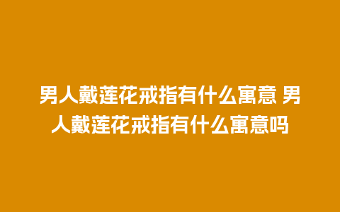 男人戴莲花戒指有什么寓意 男人戴莲花戒指有什么寓意吗