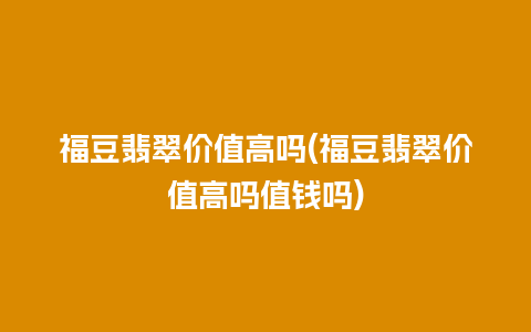 福豆翡翠价值高吗(福豆翡翠价值高吗值钱吗)