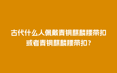 古代什么人佩戴青铜麒麟腰带扣或者青铜麒麟腰带扣？