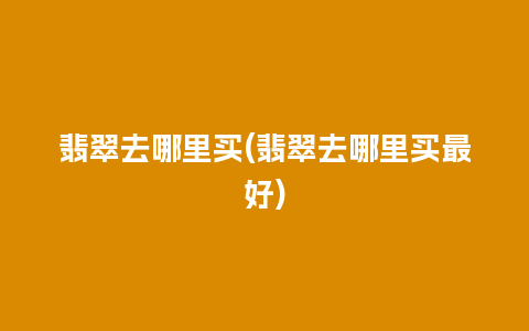 翡翠去哪里买(翡翠去哪里买最好)