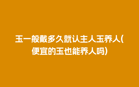 玉一般戴多久就认主人玉养人(便宜的玉也能养人吗)