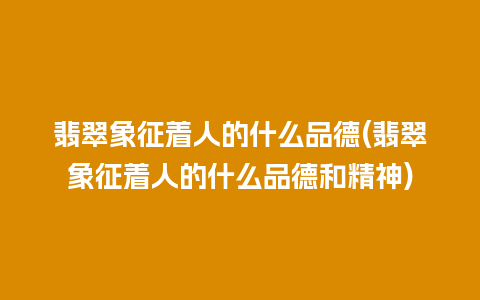 翡翠象征着人的什么品德(翡翠象征着人的什么品德和精神)