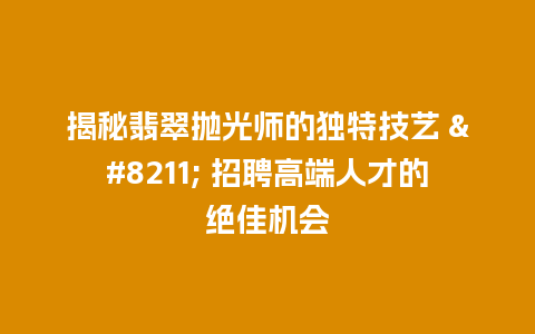 揭秘翡翠抛光师的独特技艺 – 招聘高端人才的绝佳机会