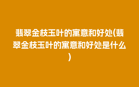 翡翠金枝玉叶的寓意和好处(翡翠金枝玉叶的寓意和好处是什么)