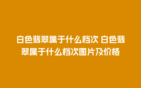 白色翡翠属于什么档次 白色翡翠属于什么档次图片及价格