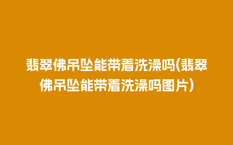 翡翠佛吊坠能带着洗澡吗(翡翠佛吊坠能带着洗澡吗图片)