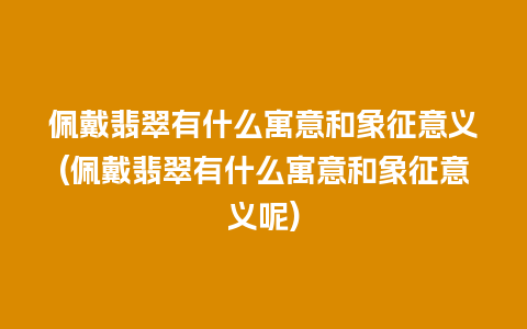 佩戴翡翠有什么寓意和象征意义(佩戴翡翠有什么寓意和象征意义呢)