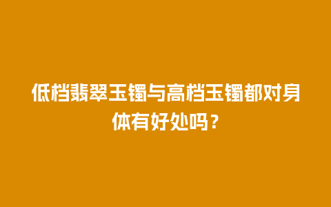 低档翡翠玉镯与高档玉镯都对身体有好处吗？