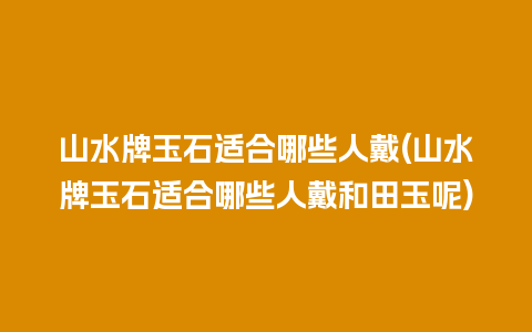 山水牌玉石适合哪些人戴(山水牌玉石适合哪些人戴和田玉呢)