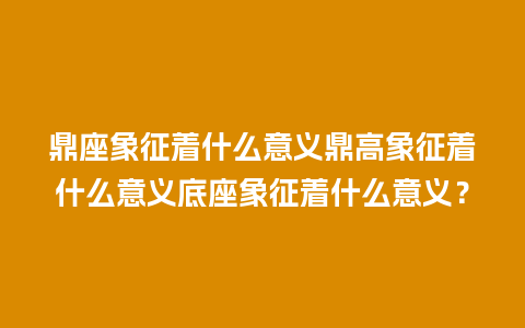 鼎座象征着什么意义鼎高象征着什么意义底座象征着什么意义？