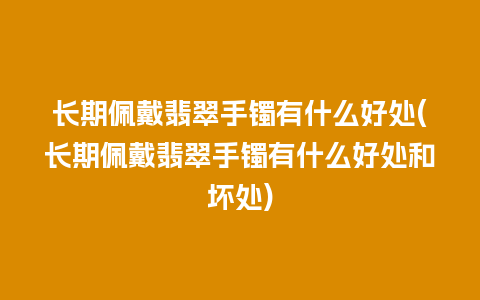 长期佩戴翡翠手镯有什么好处(长期佩戴翡翠手镯有什么好处和坏处)