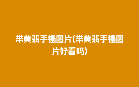 带黄翡手镯图片(带黄翡手镯图片好看吗)
