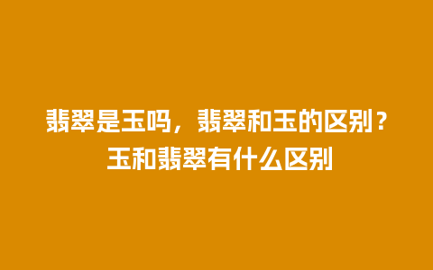 翡翠是玉吗，翡翠和玉的区别？ 玉和翡翠有什么区别