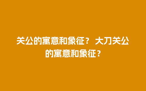 关公的寓意和象征？ 大刀关公的寓意和象征？