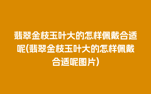 翡翠金枝玉叶大的怎样佩戴合适呢(翡翠金枝玉叶大的怎样佩戴合适呢图片)