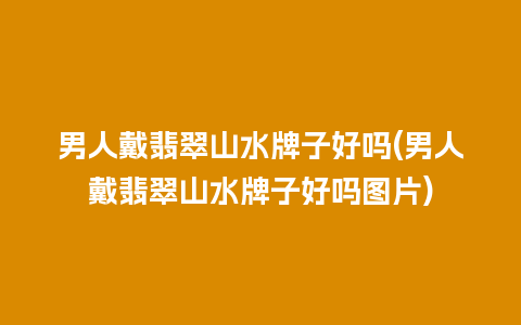 男人戴翡翠山水牌子好吗(男人戴翡翠山水牌子好吗图片)