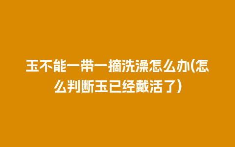 玉不能一带一摘洗澡怎么办(怎么判断玉已经戴活了)