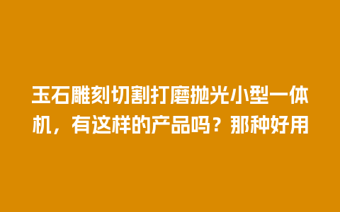 玉石雕刻切割打磨抛光小型一体机，有这样的产品吗？那种好用