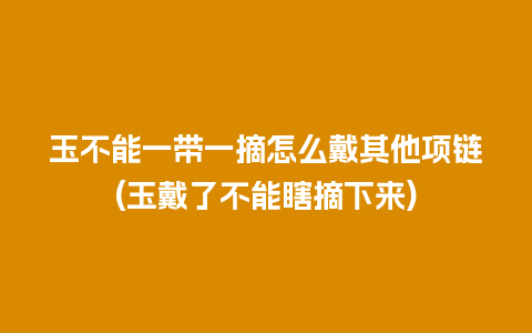 玉不能一带一摘怎么戴其他项链(玉戴了不能瞎摘下来)