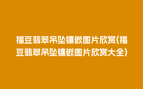 福豆翡翠吊坠镶嵌图片欣赏(福豆翡翠吊坠镶嵌图片欣赏大全)