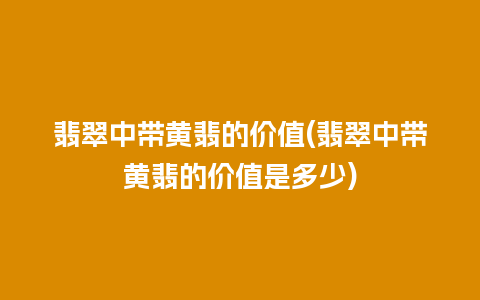 翡翠中带黄翡的价值(翡翠中带黄翡的价值是多少)