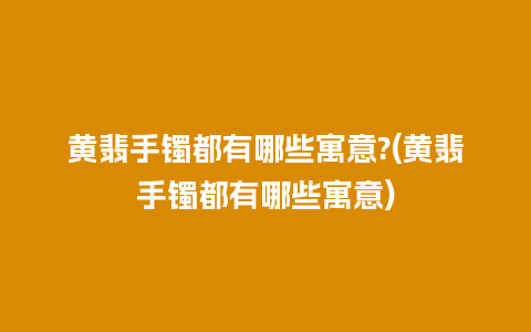 黄翡手镯都有哪些寓意?(黄翡手镯都有哪些寓意)