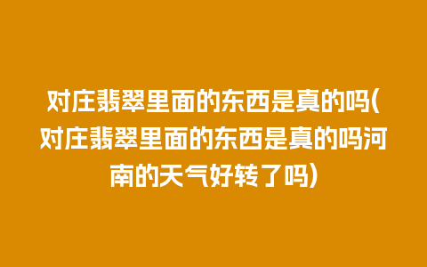 对庄翡翠里面的东西是真的吗(对庄翡翠里面的东西是真的吗河南的天气好转了吗)