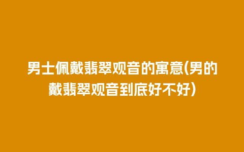 男士佩戴翡翠观音的寓意(男的戴翡翠观音到底好不好)